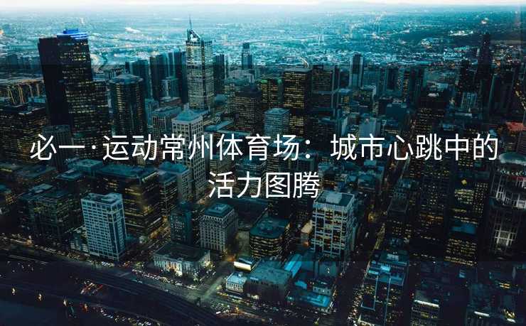 必一·运动常州体育场：城市心跳中的活力图腾