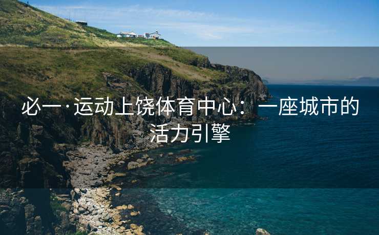 必一·运动上饶体育中心：一座城市的活力引擎