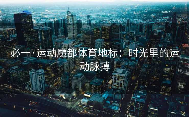 必一·运动魔都体育地标：时光里的运动脉搏