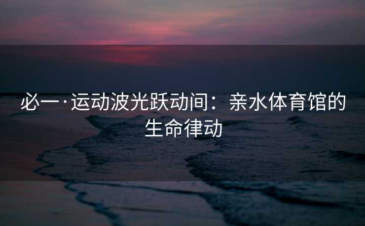 必一·运动波光跃动间：亲水体育馆的生命律动