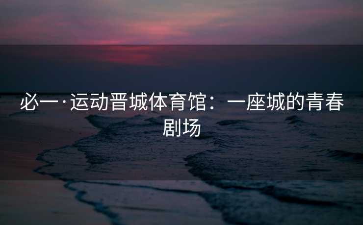 必一·运动晋城体育馆：一座城的青春剧场