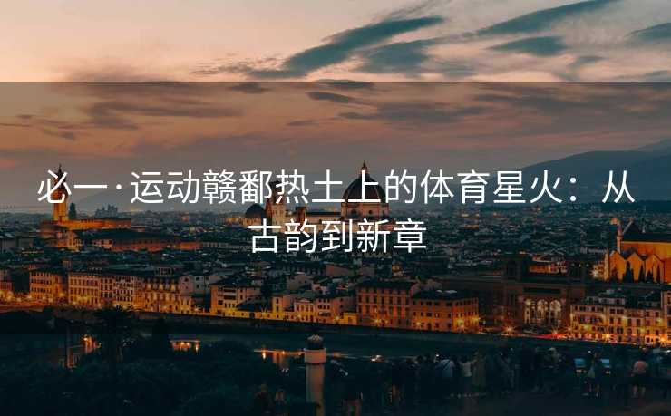 必一·运动赣鄱热土上的体育星火：从古韵到新章