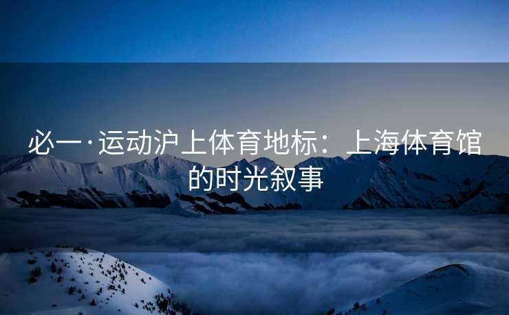 必一·运动沪上体育地标：上海体育馆的时光叙事
