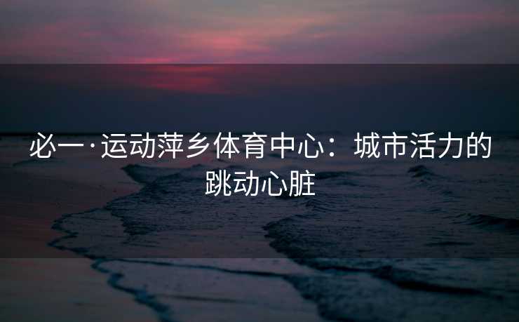 必一·运动萍乡体育中心：城市活力的跳动心脏