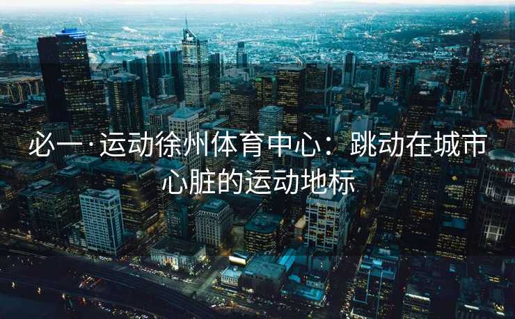 必一·运动徐州体育中心：跳动在城市心脏的运动地标