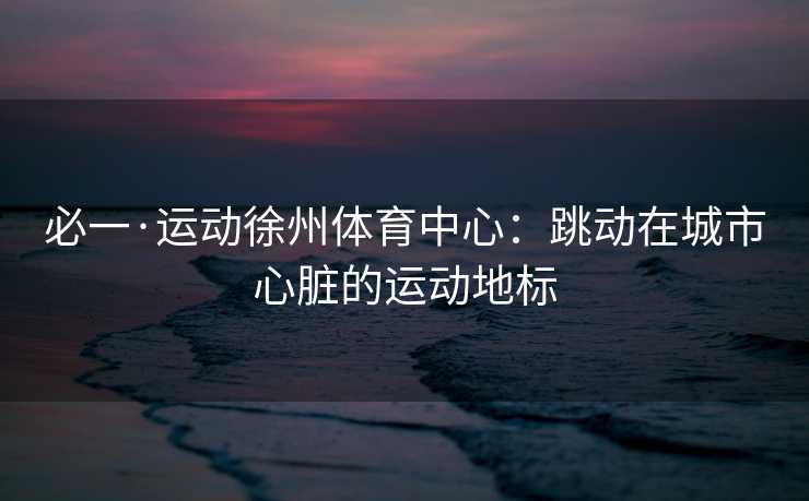 必一·运动徐州体育中心：跳动在城市心脏的运动地标