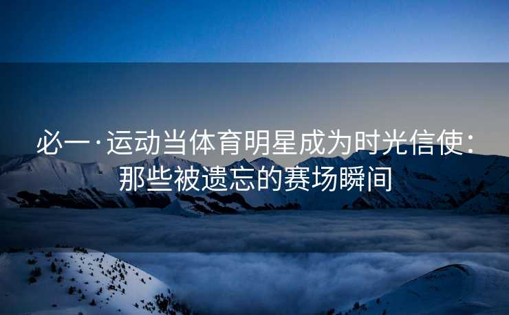 必一·运动当体育明星成为时光信使：那些被遗忘的赛场瞬间