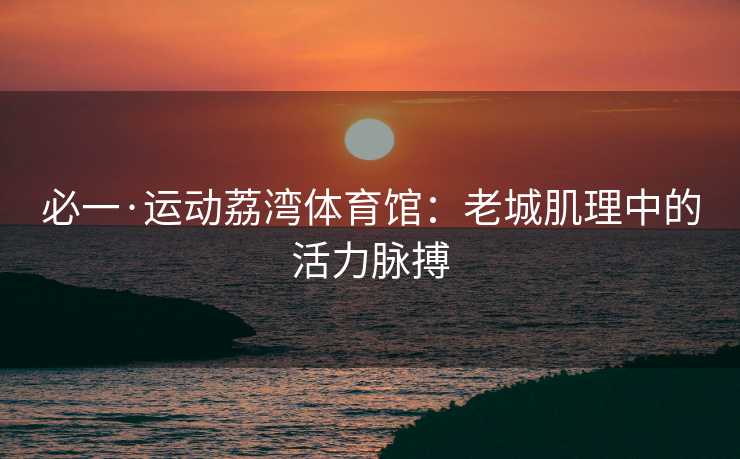 必一·运动荔湾体育馆：老城肌理中的活力脉搏