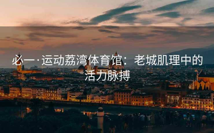 必一·运动荔湾体育馆：老城肌理中的活力脉搏