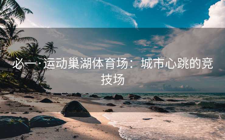 必一·运动巢湖体育场：城市心跳的竞技场