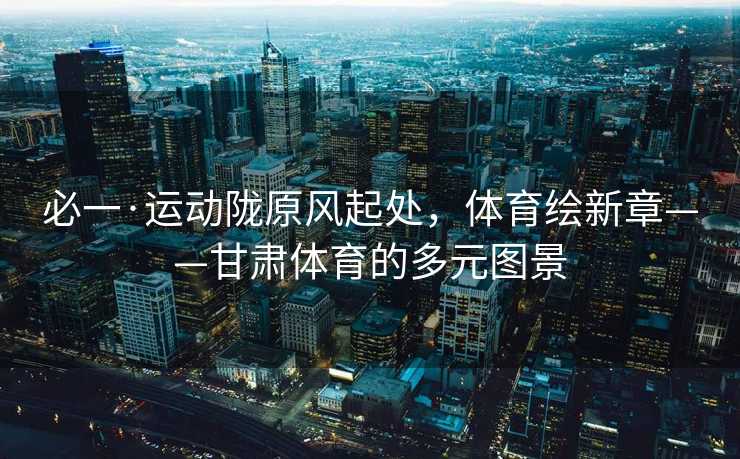 必一·运动陇原风起处，体育绘新章——甘肃体育的多元图景