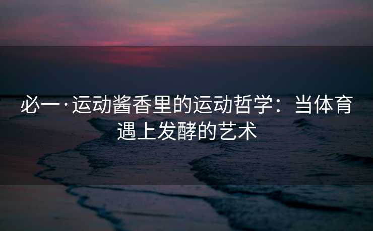 必一·运动酱香里的运动哲学：当体育遇上发酵的艺术